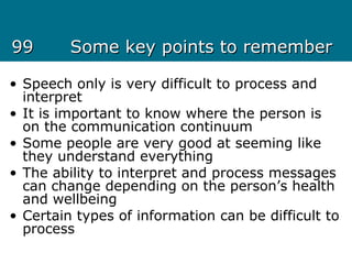 9999 Some key points to rememberSome key points to remember
• Speech only is very difficult to process and
interpret
• It is important to know where the person is
on the communication continuum
• Some people are very good at seeming like
they understand everything
• The ability to interpret and process messages
can change depending on the person’s health
and wellbeing
• Certain types of information can be difficult to
process
 