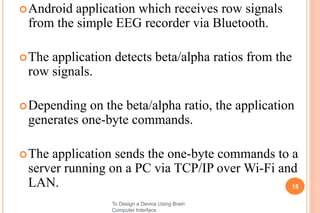 Android application which receives row signals
from the simple EEG recorder via Bluetooth.
The application detects beta/alpha ratios from the
row signals.
Depending on the beta/alpha ratio, the application
generates one-byte commands.
The application sends the one-byte commands to a
server running on a PC via TCP/IP over Wi-Fi and
LAN. 15
To Design a Device Using Brain
Computer Interface
 