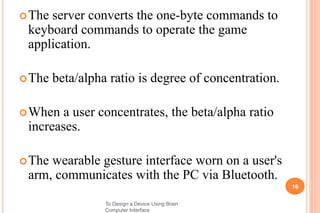 The server converts the one-byte commands to
keyboard commands to operate the game
application.
The beta/alpha ratio is degree of concentration.
When a user concentrates, the beta/alpha ratio
increases.
The wearable gesture interface worn on a user's
arm, communicates with the PC via Bluetooth.
16
To Design a Device Using Brain
Computer Interface
 