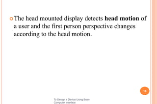 The head mounted display detects head motion of
a user and the first person perspective changes
according to the head motion.
18
To Design a Device Using Brain
Computer Interface
 