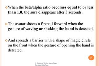 When the beta/alpha ratio becomes equal to or less
than 1.0, the aura disappears after 3 seconds.
The avatar shoots a fireball forward when the
gesture of waving or shaking the hand is detected.
And spreads a barrier with a shape of magic circle
on the front when the gesture of opening the hand is
detected.
21
To Design a Device Using Brain
Computer Interface
 