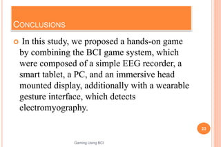CONCLUSIONS
 In this study, we proposed a hands-on game
by combining the BCI game system, which
were composed of a simple EEG recorder, a
smart tablet, a PC, and an immersive head
mounted display, additionally with a wearable
gesture interface, which detects
electromyography.
23
Gaming Using BCI
 