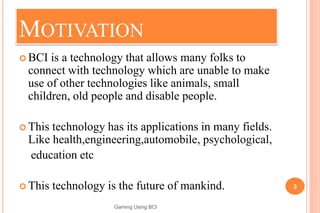 MOTIVATION
 BCI is a technology that allows many folks to
connect with technology which are unable to make
use of other technologies like animals, small
children, old people and disable people.
 This technology has its applications in many fields.
Like health,engineering,automobile, psychological,
education etc
 This technology is the future of mankind. 3
Gaming Using BCI
 