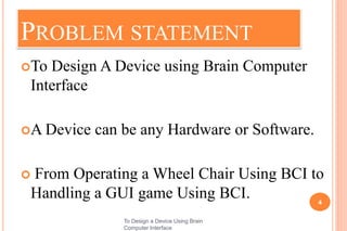 PROBLEM STATEMENT
To Design A Device using Brain Computer
Interface
A Device can be any Hardware or Software.
 From Operating a Wheel Chair Using BCI to
Handling a GUI game Using BCI. 4
To Design a Device Using Brain
Computer Interface
 