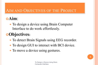AIM AND OBJECTIVES OF THE PROJECT
Aim:
 To design a device using Brain Computer
Interface to do work effortlessly.
Objectives:
 To detect Brain Signals using EEG recorder.
 To design GUI to interact with BCI device.
 To move a device using gestures.
5
To Design a Device Using Brain
Computer Interface
 