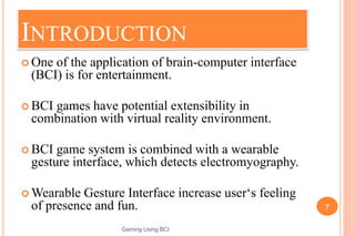 INTRODUCTION
 One of the application of brain-computer interface
(BCI) is for entertainment.
 BCI games have potential extensibility in
combination with virtual reality environment.
 BCI game system is combined with a wearable
gesture interface, which detects electromyography.
 Wearable Gesture Interface increase user‘s feeling
of presence and fun. 7
Gaming Using BCI
 