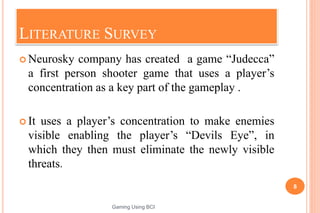LITERATURE SURVEY
 Neurosky company has created a game “Judecca”
a first person shooter game that uses a player’s
concentration as a key part of the gameplay .
 It uses a player’s concentration to make enemies
visible enabling the player’s “Devils Eye”, in
which they then must eliminate the newly visible
threats.
8
Gaming Using BCI
 