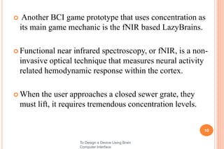  Another BCI game prototype that uses concentration as
its main game mechanic is the fNIR based LazyBrains.
 Functional near infrared spectroscopy, or fNIR, is a non-
invasive optical technique that measures neural activity
related hemodynamic response within the cortex.
 When the user approaches a closed sewer grate, they
must lift, it requires tremendous concentration levels.
10
To Design a Device Using Brain
Computer Interface
 