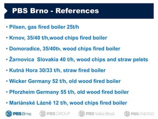 PBS Brno - References
• Pilsen, gas fired boiler 25t/h
• Krnov, 35/40 t/h,wood chips fired boiler
• Domoradice, 35/40th, w...