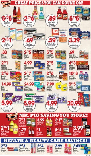 3_b_BS
health & beauty care savings!
Mr.Pig Savingyou more!
Great Pricesyou can count on!
2/$
3Colgate
Toothpaste6-Oz.,Selected
2/$
3ColgateZigZagOr
GumComfortTootbrush1-Ct.,Selected
2/$
4SuaveShampoo
OrConditioner30-Oz.Selected,FamilySize
3.99Pepto-Bismol
Liquid12-Ct.8-Oz.Selected
Varieteis
3.49Tampax
Tampons14To40-Ct.,Selected,
OrAlwaysPads
2/$
1PigglyWiggly
Mustard8-Oz.Squeeze,Bottle
2/$
3PigglyWiggly
SweetRelish16-Oz.SweetSaladCubes,
HamburgerOrDillChips
1.79PigglyWiggly
HotSauce34-Oz.
3.99PigglyWiggly
OliveOil16.9-Oz.PureOrExtraVirgin
$
1BetterValu
SteakSauce10-Oz.
3/
119
PigglyWiggly
Mixes1To1.38-Oz.,Selected
5/$
5PigglyWiggly
Spaghetti16-Oz.Bag,SelectVarieties
3.99PigglyWiggly
Charcoal15.4-Lb.
Squeal
Deal!
Squeal
Deal!
Squeal
Deal!
Squeal
Deal!
.88Glory
Vegetables14.5To15-Oz.,SelectVarieties
2/$
5Bruce’s
CutYams40-Oz.
5/$
5PeanutPatch
BoiledPeanuts13.5-Oz.,Selected
.69BunkerHill
HotDogChiliSauce10-Oz.Castleberry’sOr
2/$
1Mahatma
YellowRice5-Oz.ChickenFlavor,Reg.OrSpicy
4.99Kraft
Macaroni&Cheese5-Pack
2/$
5Tostitos
Chips9.5To13-Oz.,Selected
4/$
3Hershey
CandyBars1-Ct.,Selected
2/$
6Kellogg’s
Cereals12To18.2-Oz.,Selected
2/$
7MaltO’Meal
Cereals22To30.6-Oz.,Selected
2/$
6GeneralMillsCereals12-Oz.MultiGrainCheerios,17-Oz.Honey
NutCheerios,16.5-Oz.CocoaPuffs,
16-Oz.GoldenGrahamsOrLuckyCharms
10/$
8AquaBall
FlavoredWater10-Oz.,Selected
14.99Luvs
Diapers54To104-Ct.,Selected
24.99Pampers
CruisersDiapers54To120-Ct.SelectVarieties
7.99TideSimply
Detergent138-Oz.,Selected
5/$
5Scotties
FacialTissues60To120-Ct.,Selected
TexasPete
HotSauce6-Oz.,Original,
HotterOrGarlic
5/$
5 Ken’sSalad
Dressing
16-Oz.,Selected
2/$
6 PigglyWiggly
Ketchup24-Oz.,SqueezeBottle
.89 Bush’sBest
Beans15To16-Oz.,Selected
5/$
5
JiffyCorn
MuffinMix8.5-Oz.
2/$
1 PigglyWiggly
ChunkLightTuna
5-Oz.Can
.69 PhillipsOrGibbs
Pork&Beans16-Oz.
.59 Armour
ViennaSausage
6-Ct.,RegularOrBBQ
3.39
Viva
PaperTowels6-Ct.Vantage,Choose-A-SizeOr
WhiteBigRolls
SelectedVarieties
5.99 CottonelleUltra
BathTissue12-DoubleRolls,AloeOrUltra
SelectedVarieties
5.99 Scott
BathTissue12-ExtraSoftRolls
4.99 AlpoDog
Food47-Lb.,Selected
20.99
 