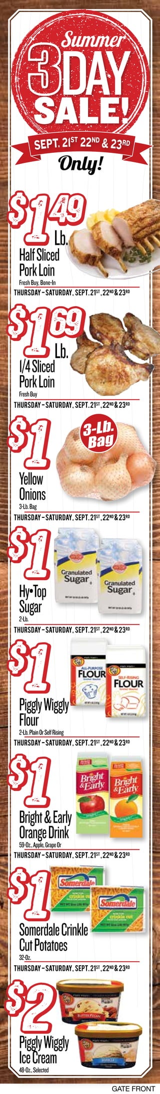 GATE FRONT
sale!
day
Summer
Only!
Sept. 21st
22nd
& 23rd
Yellow
Onions3-Lb.Bag
Hy•Top
Sugar2-Lb.
PigglyWiggly
Flour2-Lb.PlainOrSelfRising
SomerdaleCrinkle
CutPotatoes32-Oz.
Bright&Early
OrangeDrink59-Oz.,Apple,GrapeOr
PigglyWiggly
IceCream48-Oz.,Selected
Thursday-Saturday, SEPT.21st
,22Nd
&23rd
Thursday-Saturday, SEPT.21st
,22Nd
&23rd
Thursday-Saturday, SEPT.21st
,22Nd
&23rd
Thursday-Saturday, SEPT.21st
,22Nd
&23rd
Thursday-Saturday, SEPT.21st
,22Nd
&23rd
Thursday-Saturday, SEPT.21st
,22Nd
&23rd
Thursday-Saturday, SEPT.21st
,22Nd
&23rd
$
1$
1
$
1$
1
$
1$
1
$
1$
1
$
1$
1
$
2$
2
3-Lb.
Bag
HalfSliced
PorkLoinFreshBuy,Bone-In
$
149$
149
Lb.
1/4Sliced
PorkLoinFreshBuy
$
169$
169
Lb.
 