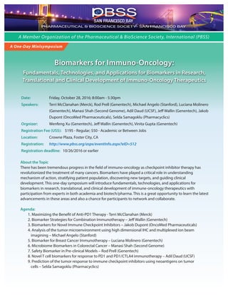 A Member Organization of the Pharmaceutical & BioScience Society, International (PBSS)
Biomarkers for Immuno-Oncology:
Fundamentals, Technologies, and Applications for Biomarkers in Research,
Translational and Clinical Development of Immuno-Oncology Therapeutics
A One-Day Minisymposium
Date: Friday, October 28, 2016; 8:00am - 5:30pm
Speakers: Terri McClanahan (Merck), Rod Prell (Genentech), Michael Angelo (Stanford), Luciana Molinero
(Genentech), Manasi Shah (Second Genome), Adil Daud (UCSF), Jeff Wallin (Genentech), Jakob
Dupont (OncoMed Pharmaceuticals), Selda Samagoklu (Pharmacyclics)
Orgnizer: Wenfeng Xu (Genentech), Jeff Wallin (Genentech), Vinita Gupta (Genentech)
Registration Fee (US$): $195 - Regular; $50 - Academic or Between Jobs
Location: Crowne Plaza, Foster City, CA
Registration: http://www.pbss.org/aspx/eventInfo.aspx?eID=512
Registration deadline: 10/26/2016 or earlier
About the Topic
There has been tremendous progress in the field of immuno-oncology as checkpoint inhibitor therapy has
revolutionized the treatment of many cancers. Biomarkers have played a critical role in understanding
mechanism of action, stratifying patient population, discovering new targets, and guiding clinical
development. This one-day symposium will introduce fundamentals, technologies, and applications for
biomarkers in research, translational, and clinical development of immune-oncology therapeutics with
participation from experts in both academia and biotech/pharma. This is a great opportunity to learn the latest
advancements in these areas and also a chance for participants to network and collaborate.
Agenda:
1. Maximizing the Benefit of Anti-PD1 Therapy - Terri McClanahan (Merck)
2. Biomarker Strategies for Combination Immunotherapy – Jeff Wallin (Genentech)
3. Biomarkers for Novel Immune Checkpoint Inhibitors – Jakob Dupont (OncoMed Pharmaceuticals)
4. Analysis of the tumor microenvironment using high dimensional IHC and multiplexed ion beam
imagining – Michael Angelo (Stanford)
5. Biomarker for Breast Cancer Immunotherapy – Luciana Molinero (Genentech)
6. Microbiome Biomarkers in Colorectal Cancer – Manasi Shah (Second Genome)
7. Safety Biomarker in Pre-clinical Models – Rod Prell (Genentech)
8. Novel T cell biomarkers for response to PD1 and PD1/CTLA4 immunotherapy – Adil Daud (UCSF)
9. Prediction of the tumor response to immune checkpoint inhibitors using neoantigens on tumor
cells – Selda Samagoklu (Pharmacyclics)
PHARMACEUTICAL & BIOSCIENCE SOCIETY - SAN FRANCISCO BAY
SAN FRANCISCO BAY
 