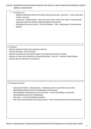 B3D1E8 : MENERANGKAN PERUBAHAN EKONOMI DAN SOSIAL DI SABAH SEMASA PENTADBIRAN SYARIKAT
BORNEO UTARA BRITISH
1. Kemudahan asas
- MEMBINA LANDASAN KERETAPI PERTAMA 32KM DARI WESTON – BEAUFORT – JESSELTON & DARI
TENOM - MALALAP
- JALAN RAYA – BANDAR BESAR – JESELLTON, LAHAT DATU, KUDAT DAN TAWAU : MENGHUBUNG
KAWASAN KEGIATAN EKONOMI DENGAN BANDAR & PELABUHAN
- PENGANGKUTAN AIR & SUNGAI – STRAITS SYEAMSHIP – 1890 – MENGANGKUT PENUMPANG &
BARANG

2. Pendidikan
- SEKOLAH INGGERIS DI BINA OLEH MUBALIGH KRISTIAN
- SEKOLAH PERTAMA – INSTITUT BYRAN
- JABATAN PELAJARAN DITUBUHKAN DI SABAH UNTUK MENGURUS SEKOLAH2 SABAH
- SEKOLAH LATIHAN UNTUK ANAK2 KETUA KAMPUNG DIBINA – MELATIH – PEGAWAI TADBIR RENDAH
- SEKOLAH MELAYU PERTAMA DI KOTA BELUD

3. Pembangunan Bandar
-

KEMAJUAN EKONOMI – BANDAR2 BARU – SANDAKAN, KUDAT, JESSELTON & LAHAD DATU
BERKEMBANG MENJADI PUSAT PENTADBIRAN & PERDAGANGAN
BDR SANDAKAN DIASASKAN OLEH WILLIAN PRAYER – PUSAT PENTADBIRAN, PELABUHAN
ANTARABANGSA DAN PUSAT PEMBALAKAN
BDR KUDAT – PUSAT PENTADBIRAN PERTAMA
BDR JESSELTON DIASASKAN OLEH CHARLES JESSEL – PUSAT PERDAGANGAN & PELABUHAN PENTING

B4D1E6 : MENGANALISIS TINDAKAN SBUB MEMANTAPKAN PENTADBIRAN UNTUK MENGUASAI SABAH
3

 