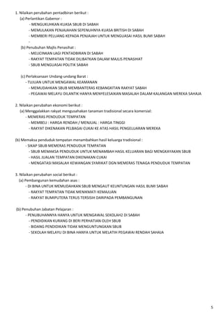 1. Nilaikan perubahan pentadbiran berikut :
(a) Perlantikan Gabenor :
- MENGUKUHKAN KUASA SBUB DI SABAH
- MEMULAKAN PENJAJAHAN SEPENUHNYA KUASA BRITISH DI SABAH
- MEMBERI PELUANG KEPADA PENJAJAH UNTUK MENGUASAI HASIL BUMI SABAH
(b) Penubuhan Majlis Penasihat :
- MELICINKAN LAGI PENTADBIRAN DI SABAH
- RAKYAT TEMPATAN TIDAK DILIBATKAN DALAM MAJLIS PENASIHAT
- SBUB MENGUASAI POLITIK SABAH
(c) Perlaksanaan Undang-undang Barat :
- TUJUAN UNTUK MENGAWAL KEAMANAN
- MEMUDAHKAN SBUB MEMBANTERAS KEBANGKITAN RAKYAT SABAH
- PEGAWAI MELAYU DILANTIK HANYA MENYELESAIKAN MASALAH DALAM KALANGAN MEREKA SAHAJA
2. Nilaikan perubahan ekonomi berikut :
(a) Menggalakkan rakyat mengusahakan tanaman tradisional secara komersial:
- MEMERAS PENDUDUK TEMPATAN
- MEMBELI : HARGA RENDAH / MENJUAL : HARGA TINGGI
- RAKYAT DIKENAKAN PELBAGAI CUKAI KE ATAS HASIL PENGELUARAN MEREKA
(b) Memaksa penduduk tempatan menambahkan hasil keluarga tradisional :
- SIKAP SBUB MEMERAS PENDUDUK TEMPATAN
- SBUB MEMAKSA PENDUDUK UNTUK MENAMBAH HASIL KELUARAN BAGI MENGKAYAKAN SBUB
- HASIL JUALAN TEMPATAN DIKENAKAN CUKAI
- MENGATASI MASALAH KEWANGAN SYARIKAT DGN MEMERAS TENAGA PENDUDUK TEMPATAN
3. Nilaikan perubahan social berikut :
(a) Pembangunan kemudahan asas :
- DI BINA UNTUK MEMUDAHKAN SBUB MENGAUT KEUNTUNGAN HASIL BUMI SABAH
- RAKYAT TEMPATAN TIDAK MENIKMATI KEMAJUAN
- RAKYAT BUMIPUTERA TERUS TERSISIH DARIPADA PEMBANGUNAN
(b) Penubuhan Jabatan Pelajaran :
- PENUBUHANNYA HANYA UNTUK MENGAWAL SEKOLAH2 DI SABAH
- PENDIDIKAN KURANG DI BERI PERHATIAN OLEH SBUB
- BIDANG PENDIDIKAN TIDAK MENGUNTUNGKAN SBUB
- SEKOLAH MELAYU DI BINA HANYA UNTUK MELATIH PEGAWAI RENDAH SAHAJA

5

 