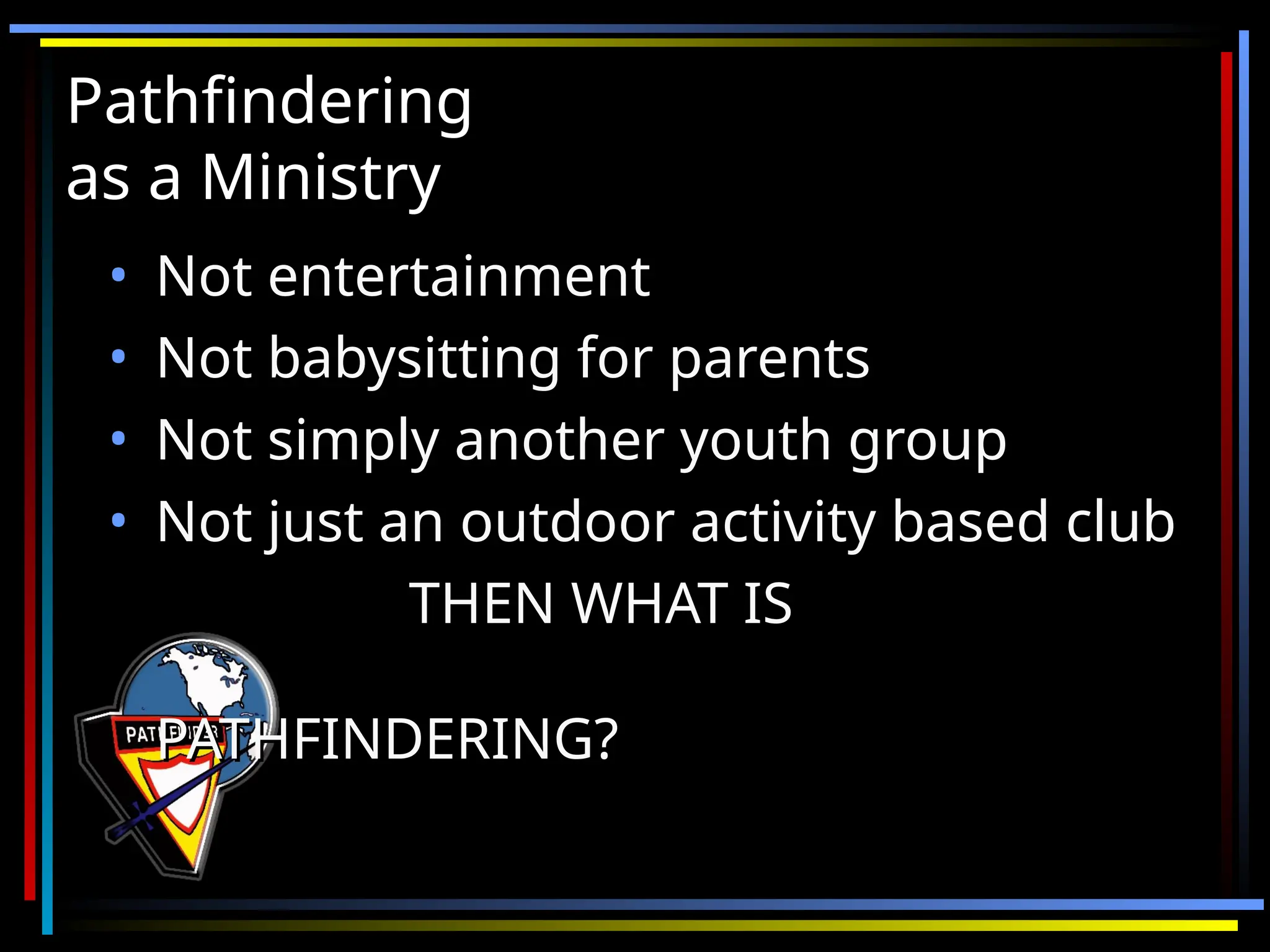 Pathfindering
Pathfindering
as a Ministry
as a Ministry
• Not entertainment
Not entertainment
• Not babysitting for parents
Not babysitting for parents
• Not simply another youth group
Not simply another youth group
• Not just an outdoor activity based club
Not just an outdoor activity based club
THEN WHAT IS
THEN WHAT IS
PATHFINDERING?
PATHFINDERING?
 