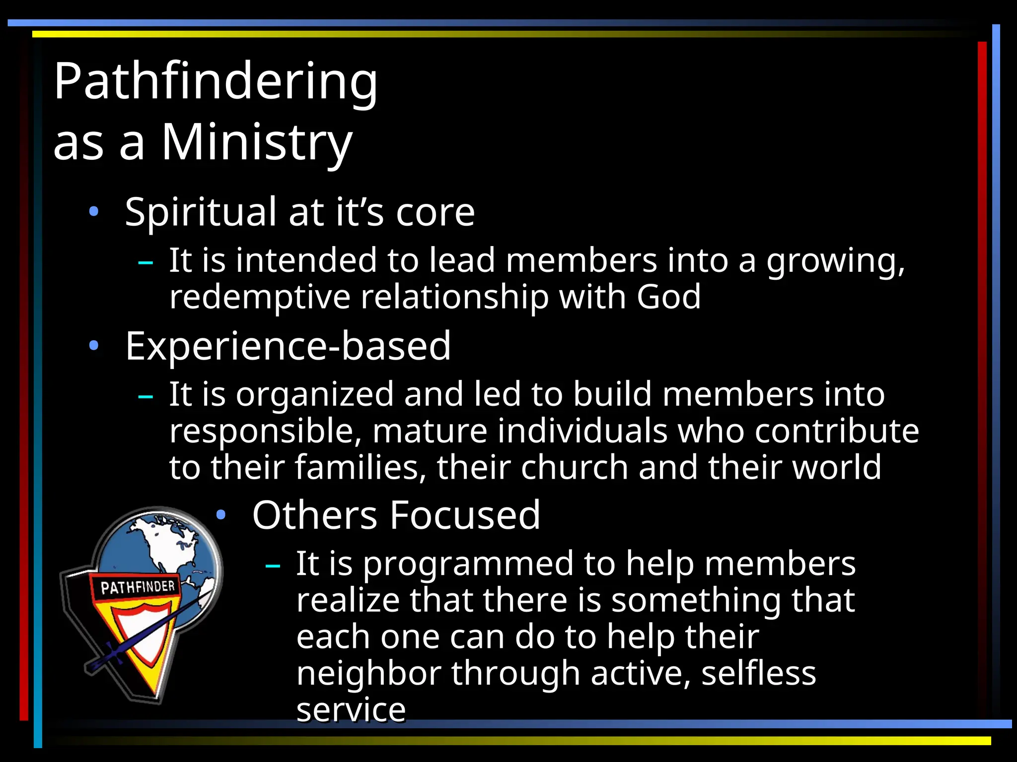 Pathfindering
Pathfindering
as a Ministry
as a Ministry
• Spiritual at it’s core
Spiritual at it’s core
– It is intended to lead members into a growing,
It is intended to lead members into a growing,
redemptive relationship with God
redemptive relationship with God
• Experience-based
Experience-based
– It is organized and led to build members into
It is organized and led to build members into
responsible, mature individuals who contribute
responsible, mature individuals who contribute
to their families, their church and their world
to their families, their church and their world
• Others Focused
Others Focused
– It is programmed to help members
It is programmed to help members
realize that there is something that
realize that there is something that
each one can do to help their
each one can do to help their
neighbor through active, selfless
neighbor through active, selfless
service
service
 