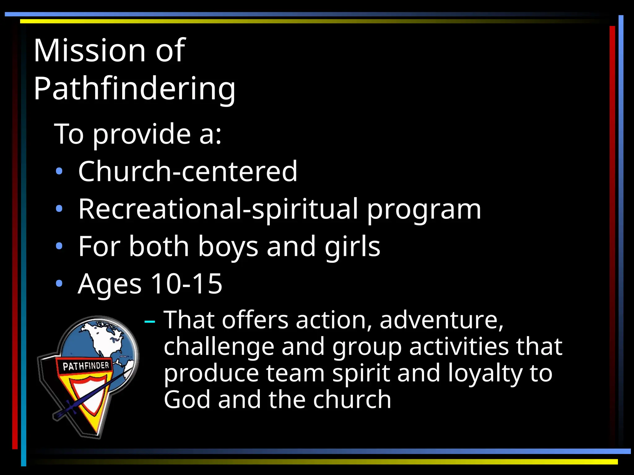 Mission of
Mission of
Pathfindering
Pathfindering
To provide a:
To provide a:
• Church-centered
Church-centered
• Recreational-spiritual program
Recreational-spiritual program
• For both boys and girls
For both boys and girls
• Ages 10-15
Ages 10-15
– That offers action, adventure,
That offers action, adventure,
challenge and group activities that
challenge and group activities that
produce team spirit and loyalty to
produce team spirit and loyalty to
God and the church
God and the church
 