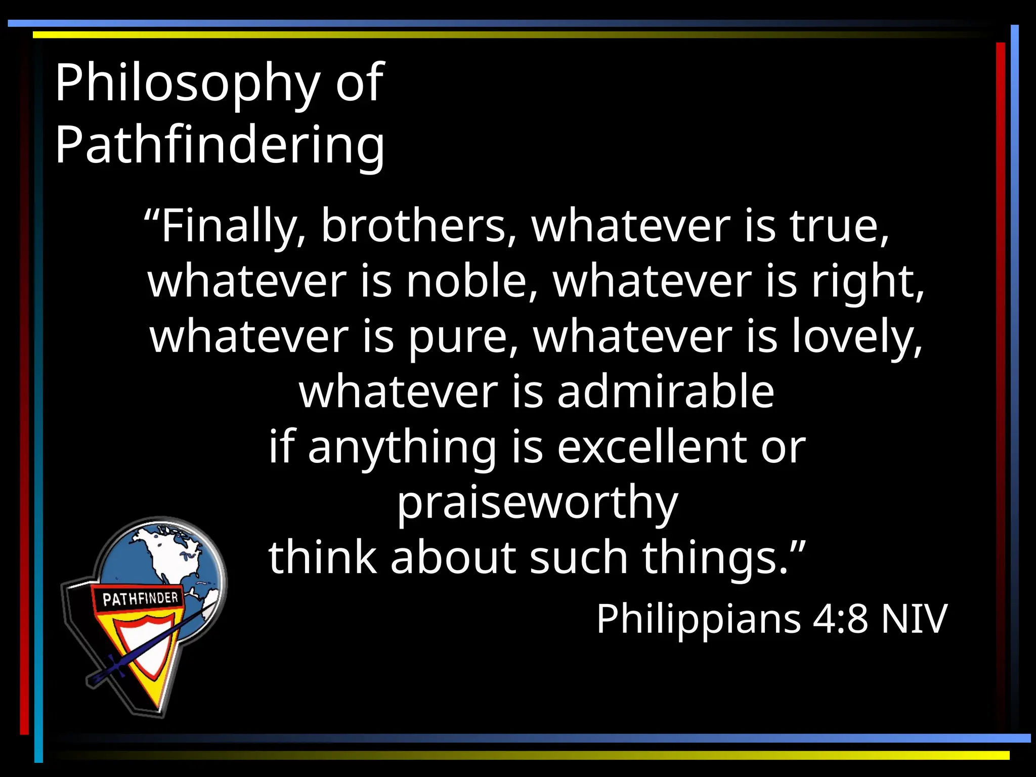 Philosophy of
Philosophy of
Pathfindering
Pathfindering
“
“Finally, brothers, whatever is true,
Finally, brothers, whatever is true,
whatever is noble, whatever is right,
whatever is noble, whatever is right,
whatever is pure, whatever is lovely,
whatever is pure, whatever is lovely,
whatever is admirable
whatever is admirable
if anything is excellent or
if anything is excellent or
praiseworthy
praiseworthy
think about such things.”
think about such things.”
Philippians 4:8 NIV
Philippians 4:8 NIV
 