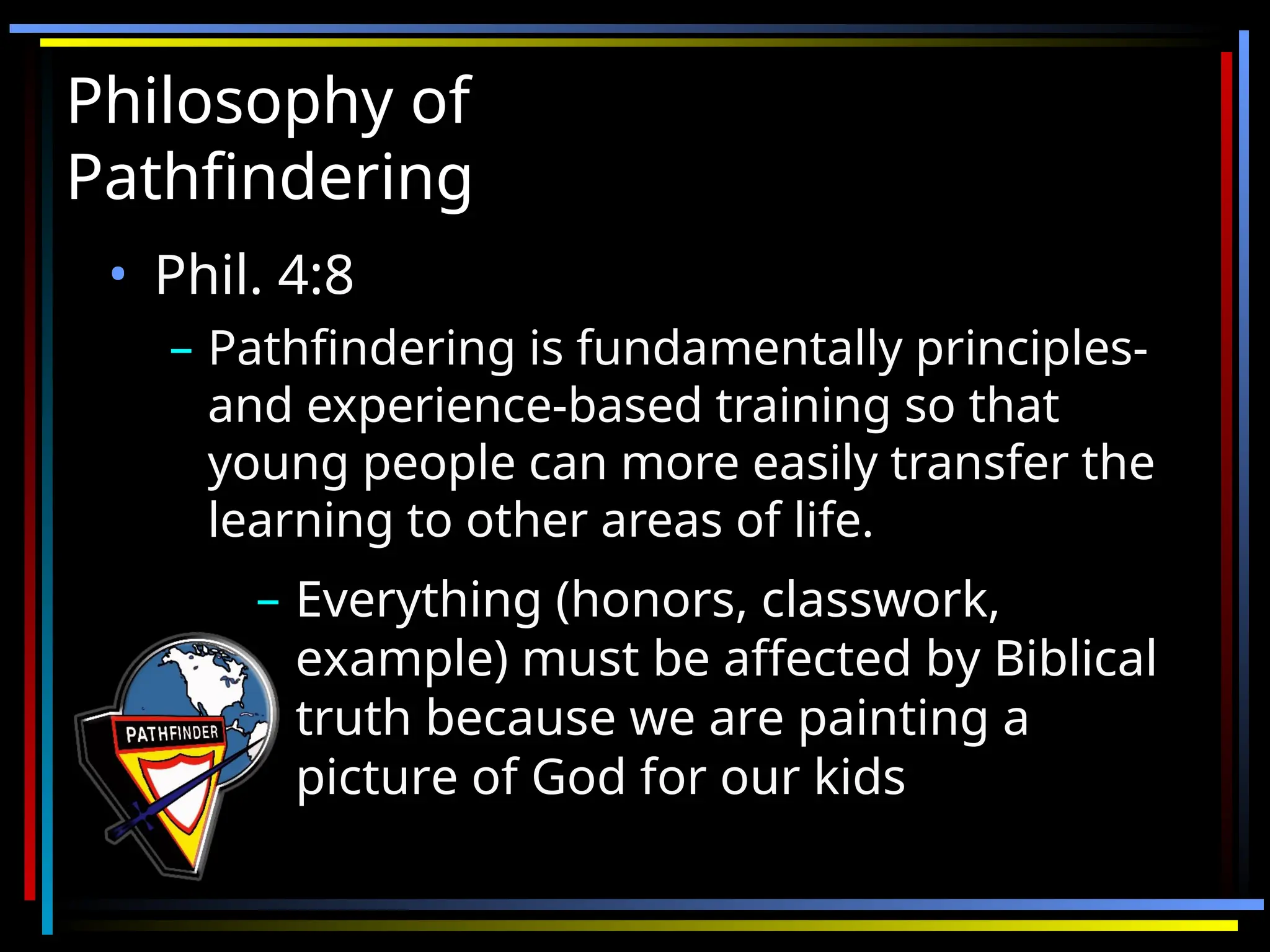 Philosophy of
Philosophy of
Pathfindering
Pathfindering
• Phil. 4:8
Phil. 4:8
– Pathfindering is fundamentally principles-
Pathfindering is fundamentally principles-
and experience-based training so that
and experience-based training so that
young people can more easily transfer the
young people can more easily transfer the
learning to other areas of life.
learning to other areas of life.
– Everything (honors, classwork,
Everything (honors, classwork,
example) must be affected by Biblical
example) must be affected by Biblical
truth because we are painting a
truth because we are painting a
picture of God for our kids
picture of God for our kids
 