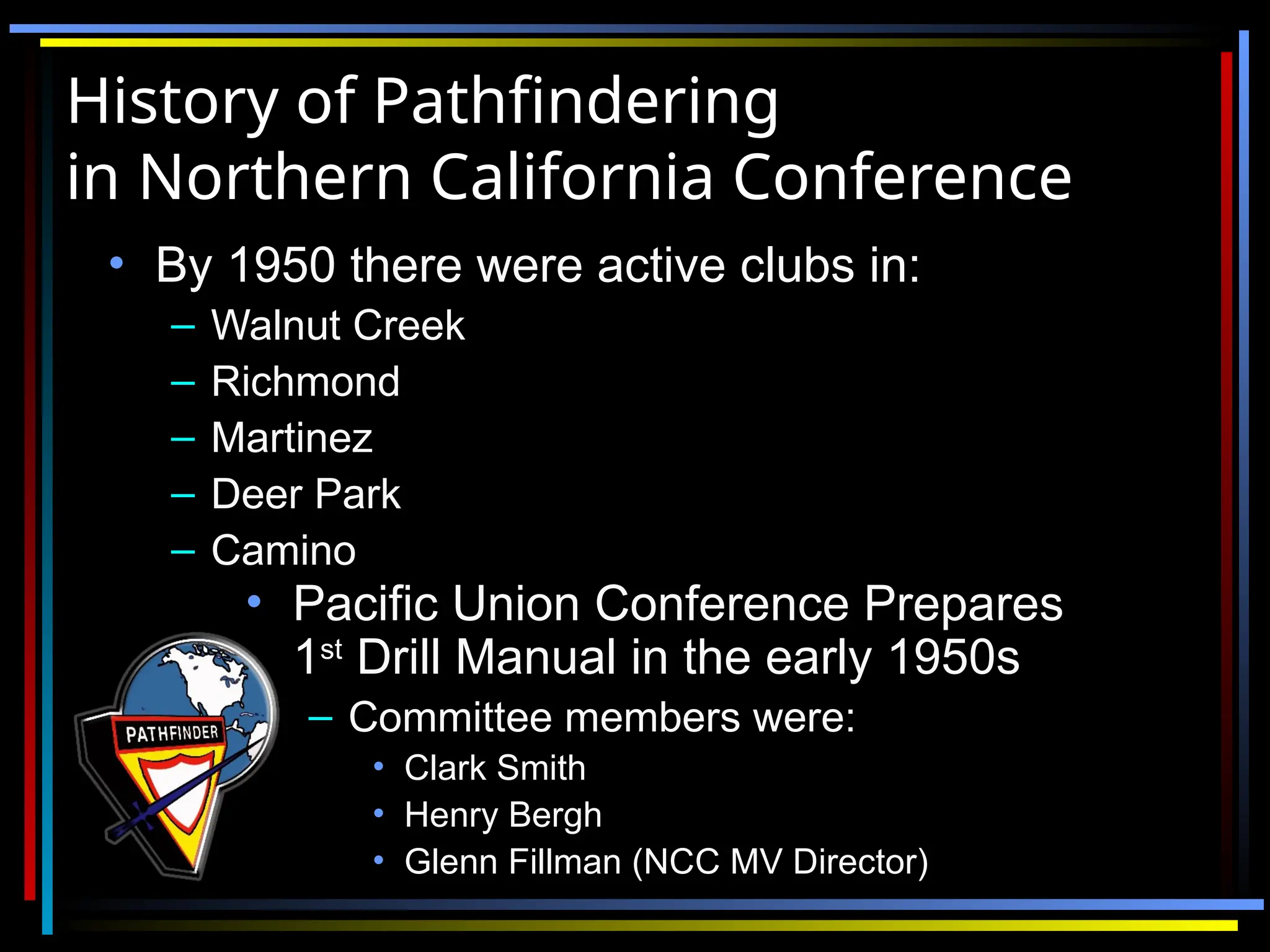 History of Pathfindering
History of Pathfindering
in Northern California Conference
in Northern California Conference
• By 1950 there were active clubs in:
By 1950 there were active clubs in:
– Walnut Creek
Walnut Creek
– Richmond
Richmond
– Martinez
Martinez
– Deer Park
Deer Park
– Camino
Camino
• Pacific Union Conference Prepares
Pacific Union Conference Prepares
1
1st
st
Drill Manual in the early 1950s
Drill Manual in the early 1950s
– Committee members were:
Committee members were:
• Clark Smith
Clark Smith
• Henry Bergh
Henry Bergh
• Glenn Fillman (NCC MV Director)
Glenn Fillman (NCC MV Director)
 