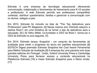 Edmodo é uma empresa de tecnologia educacional oferecendo
comunicação, colaboração e ferramentas de treinamento para K-12 escolas
e professores. A rede Edmodo permite aos professores compartilhar
conteúdo, distribuir questionários, tarefas e gerenciar a comunicação com
os alunos, colegas e pais.
Em 2013, Edmodo foi incluído na lista de "The Top Aplicativos para
Professores" pela PC Magazine. [4] Nesse mesmo ano, Edmodo adquiriu a
startup Root-1 em uma tentativa de se tornar a loja de aplicativos para a
educação. [5] [ 6] Vibhu Mittal, Co-fundador e CEO da Root-1, tornou-se o
CEO da Edmodo no ano seguinte. [7]
Em 2014, Edmodo lançou Snapshot - um conjunto de ferramentas de
avaliação para medir o progresso do aluno em padrões educacionais [8]
EDTECH Digest premiado Edmodo Snapshot the Cool Award Ferramenta
para Melhor Solução de Avaliação [9] A empresa fez uma parceria com duas
grandes editoras em Portugal.. Unido, Oxford University Press e Cambridge
University Press para fornecer acesso a conteúdo educacional na
Plataforma Edmodo [10] e trazer Edmodo Snapshot para o Reino Unido.
[11]
 