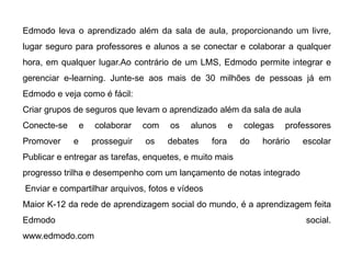 Edmodo leva o aprendizado além da sala de aula, proporcionando um livre,
lugar seguro para professores e alunos a se conectar e colaborar a qualquer
hora, em qualquer lugar.Ao contrário de um LMS, Edmodo permite integrar e
gerenciar e-learning. Junte-se aos mais de 30 milhões de pessoas já em
Edmodo e veja como é fácil:
Criar grupos de seguros que levam o aprendizado além da sala de aula
Conecte-se e colaborar com os alunos e colegas professores
Promover e prosseguir os debates fora do horário escolar
Publicar e entregar as tarefas, enquetes, e muito mais
progresso trilha e desempenho com um lançamento de notas integrado
Enviar e compartilhar arquivos, fotos e vídeos
Maior K-12 da rede de aprendizagem social do mundo, é a aprendizagem feita
Edmodo social.
www.edmodo.com
 