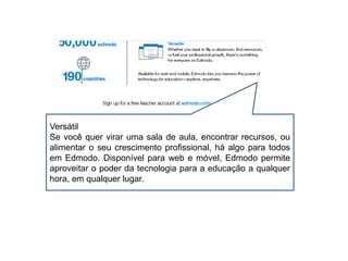 Versátil
Se você quer virar uma sala de aula, encontrar recursos, ou
alimentar o seu crescimento profissional, há algo para todos
em Edmodo. Disponível para web e móvel, Edmodo permite
aproveitar o poder da tecnologia para a educação a qualquer
hora, em qualquer lugar.
 