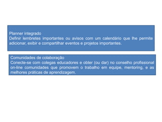 Planner integrado
Definir lembretes importantes ou avisos com um calendário que lhe permite
adicionar, exibir e compartilhar eventos e projetos importantes.
Comunidades de colaboração
Conecte-se com colegas educadores e obter (ou dar) no conselho profissional
on-line comunidades que promovem o trabalho em equipe, mentoring, e as
melhores práticas de aprendizagem.
 