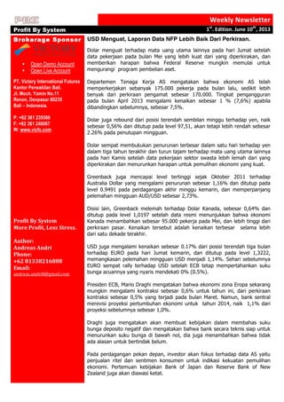  
Weekly	
  Newsletter	
  
Profit By System 1st
.	
  Edition.	
  June	
  10th
,	
  2013	
  
	
  
Brokerage Sponsor
	
  
	
  
• Open Demo Account	
  
• Open Live Account	
  
	
  
PT. Victory International Futures
Kantor Perwakilan Bali.
Jl. Moch. Yamin No.11
Renon, Denpasar 80235
Bali – Indonesia.
P: +62 361 235560
F: +62 361 240067
W: www.vicfx.com
	
  
Profit	
  By	
  System	
  
More	
  Profit,	
  Less	
  Stress.	
  
	
  
Author:	
  	
  
Andreas	
  Andri	
  
Phone:	
  	
  
+62	
  81338216888	
  
Email:	
  
andreas.andri8@gmail.com	
  
	
  
USD Menguat, Laporan Data NFP Lebih Baik Dari Perkiraan.
Dolar menguat terhadap mata uang utama lainnya pada hari Jumat setelah
data pekerjaan pada bulan Mei yang lebih kuat dari yang diperkirakan, dan
memberikan harapan bahwa Federal Reserve mungkin memulai untuk
mengurangi program pembelian aset.
Departemen Tenaga Kerja AS mengatakan bahwa ekonomi AS telah
memperkerjakan sebanyak 175.000 pekerja pada bulan lalu, sedikit lebih
benyak dari perkiraan pengamat sebesar 170.000. Tingkat pengangguran
pada bulan April 2013 mengalami kenaikan sebesar 1 % (7,6%) apabila
dibandingkan sebelumnya, sebesar 7,5%.
Dolar juga rebound dari posisi terendah sembilan minggu terhadap yen, naik
sebesar 0,56% dan ditutup pada level 97,51, akan tetapi lebih rendah sebesar
2.26% pada penutupan mingguan.
Dolar sempat membukukan penurunan terbesar dalam satu hari terhadap yen
dalam tiga tahun terakhir dan turun tajam terhadap mata uang utama lainnya
pada hari Kamis setelah data pekerjaan sektor swasta lebih lemah dari yang
diperkirakan dan menurunkan harapan untuk pemulihan ekonomi yang kuat.
Greenback juga mencapai level tertinggi sejak Oktober 2011 terhadap
Australia Dollar yang mengalami penurunan sebesar 1,16% dan ditutup pada
level 0.9491 pada perdagangan akhir minggu kemarin, dan memperpanjang
pelemahan mingguan AUD/USD sebesar 2,73%.
Disisi lain, Greenback melemah terhadap Dolar Kanada, sebesar 0,64% dan
ditutup pada level 1,0197 setelah data resmi menunjukkan bahwa ekonomi
Kanada menambahkan sebesar 95.000 pekerja pada Mei, dan lebih tinggi dari
perkiraan pasar. Kenaikan tersebut adalah kenaikan terbesar selama lebih
dari satu dekade terakhir.
USD juga mengalami kenaikan sebesar 0.17% dari posisi terendah tiga bulan
terhadap EURO pada hari Jumat kemarin, dan ditutup pada level 1,3222,
memangkasan pelemahan mingguan USD menjadi 1,14%. Sehari sebelumnya
EURO sempat rally terhadap USD setelah ECB tetap mempertahankan suku
bunga acuannya yang nyaris mendekati 0% (0.5%).
Presiden ECB, Mario Draghi mengatakan bahwa ekonomi zona Eropa sekarang
mungkin mengalami kontraksi sebesar 0,6% untuk tahun ini, dari perkiraan
kontraksi sebesar 0,5% yang terjadi pada bulan Maret. Namun, bank sentral
merevisi proyeksi pertumbuhan ekonomi untuk tahun 2014, naik 1,1% dari
proyeksi sebelumnya sebesar 1,0%.
Draghi juga mengatakan akan membuat kebijakan dalam membahas suku
bunga deposito negatif dan mengatakan bahwa bank secara teknis siap untuk
menurunkan suku bunga di bawah nol, dia juga menambahkan bahwa tidak
ada alasan untuk bertindak belum.
Pada perdagangan pekan depan, investor akan fokus terhadap data AS yaitu
penjualan ritel dan sentimen konsumen untuk indikasi kekuatan pemulihan
ekonomi. Pertemuan kebijakan Bank of Japan dan Reserve Bank of New
Zealand juga akan diawasi ketat.
	
  
 