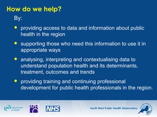 South West Public Health Observatory
How do we help?
By:
 providing access to data and information about public
health in the region
 supporting those who need this information to use it in
appropriate ways
 analysing, interpreting and contextualising data to
understand population health and its determinants,
treatment, outcomes and trends
 providing training and continuing professional
development for public health professionals in the region.
 