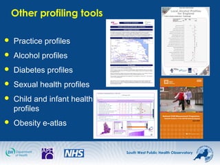 South West Public Health Observatory
Other profiling tools
 Practice profiles
 Alcohol profiles
 Diabetes profiles
 Sexual health profiles
 Child and infant health
profiles
 Obesity e-atlas
 