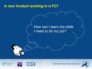 South West Public Health Observatory
A new Analyst working in a PCT
How can I learn the skills
I need to do my job?
 