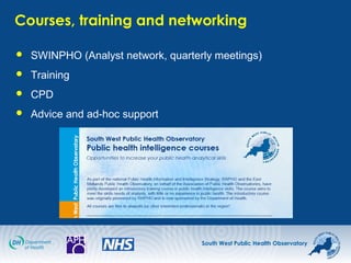 South West Public Health Observatory
Courses, training and networking
 SWINPHO (Analyst network, quarterly meetings)
 Training
 CPD
 Advice and ad-hoc support
 