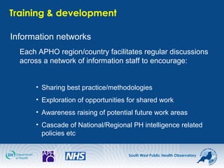 South West Public Health Observatory
Training & development
Information networks
Each APHO region/country facilitates regular discussions
across a network of information staff to encourage:
• Sharing best practice/methodologies
• Exploration of opportunities for shared work
• Awareness raising of potential future work areas
• Cascade of National/Regional PH intelligence related
policies etc
 