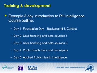 South West Public Health Observatory
Training & development
 Example 5 day introduction to PH intelligence
Course outline:
– Day 1 Foundation Day – Background & Context
– Day 2 Data handling and data sources 1
– Day 3 Data handling and data sources 2
– Day 4 Public health tools and techniques
– Day 5 Applied Public Health Intelligence
 