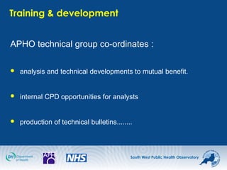 South West Public Health Observatory
Training & development
APHO technical group co-ordinates :
 analysis and technical developments to mutual benefit.
 internal CPD opportunities for analysts
 production of technical bulletins........
 