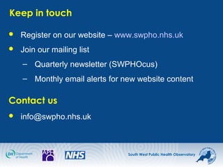 South West Public Health Observatory
Keep in touch
 Register on our website – www.swpho.nhs.uk
 Join our mailing list
– Quarterly newsletter (SWPHOcus)
– Monthly email alerts for new website content
Contact us
 info@swpho.nhs.uk
 