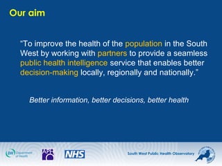 South West Public Health Observatory
Our aim
“To improve the health of the population in the South
West by working with partners to provide a seamless
public health intelligence service that enables better
decision-making locally, regionally and nationally.”
Better information, better decisions, better health
 
