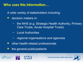 South West Public Health Observatory
Who uses this information…
A wide variety of stakeholders including:
 decision makers in:
– the NHS (e.g. Strategic Health Authority, Primary
Care Trusts, Acute Hospital Trusts)
– Local Authorities
– regional organisations and agencies
 other health-related professionals
 the general public/patients
 