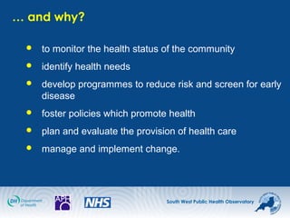 South West Public Health Observatory
… and why?
 to monitor the health status of the community
 identify health needs
 develop programmes to reduce risk and screen for early
disease
 foster policies which promote health
 plan and evaluate the provision of health care
 manage and implement change.
 