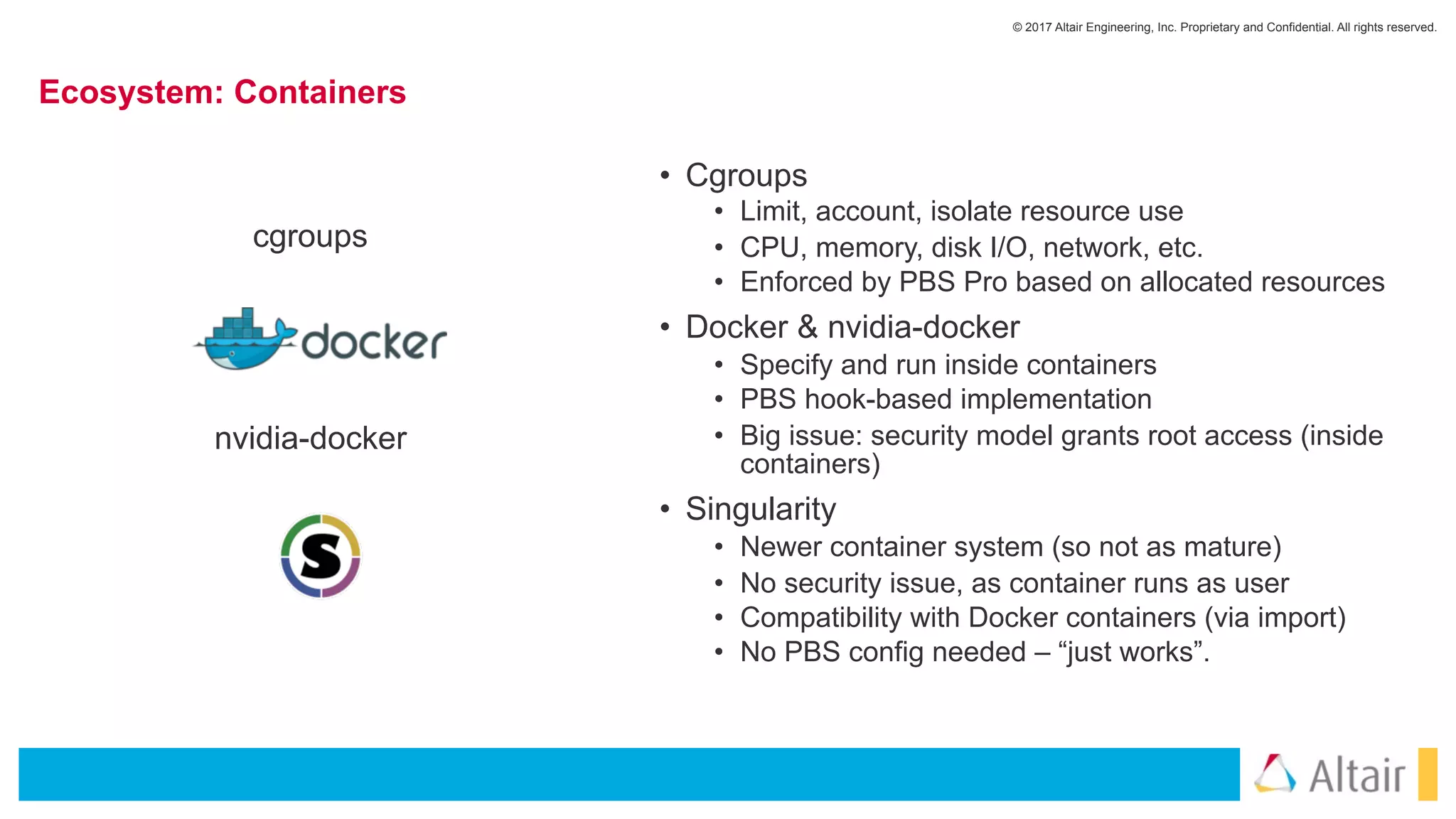 © 2017 Altair Engineering, Inc. Proprietary and Confidential. All rights reserved.
Ecosystem: Containers
• Cgroups
• Limit, account, isolate resource use
• CPU, memory, disk I/O, network, etc.
• Enforced by PBS Pro based on allocated resources
• Docker & nvidia-docker
• Specify and run inside containers
• PBS hook-based implementation
• Big issue: security model grants root access (inside
containers)
• Singularity
• Newer container system (so not as mature)
• No security issue, as container runs as user
• Compatibility with Docker containers (via import)
• No PBS config needed – “just works”.
nvidia-docker
cgroups
 