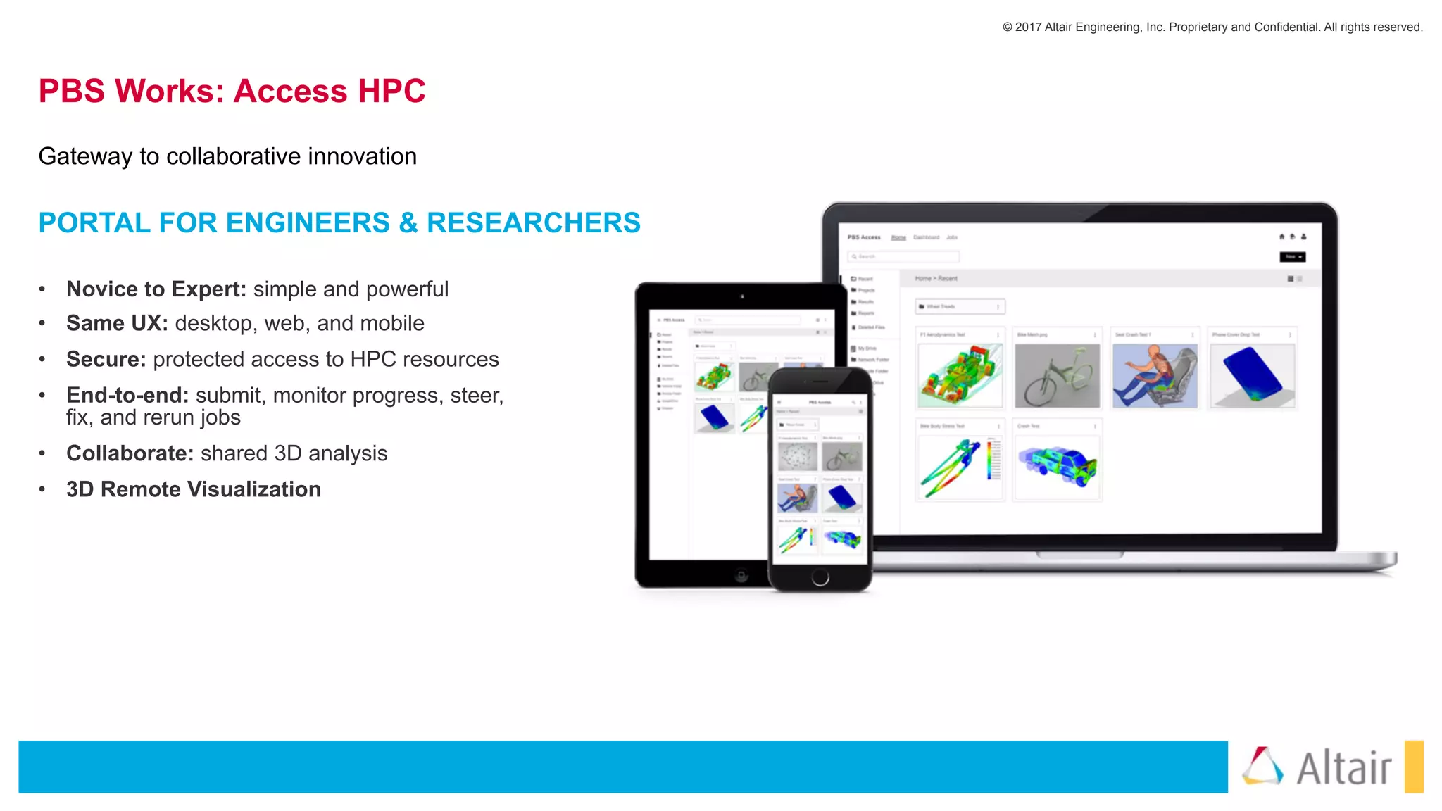 © 2017 Altair Engineering, Inc. Proprietary and Confidential. All rights reserved.
PBS Works: Access HPC
• Novice to Expert: simple and powerful
• Same UX: desktop, web, and mobile
• Secure: protected access to HPC resources
• End-to-end: submit, monitor progress, steer,
fix, and rerun jobs
• Collaborate: shared 3D analysis
• 3D Remote Visualization
PORTAL FOR ENGINEERS & RESEARCHERS
Gateway to collaborative innovation
 