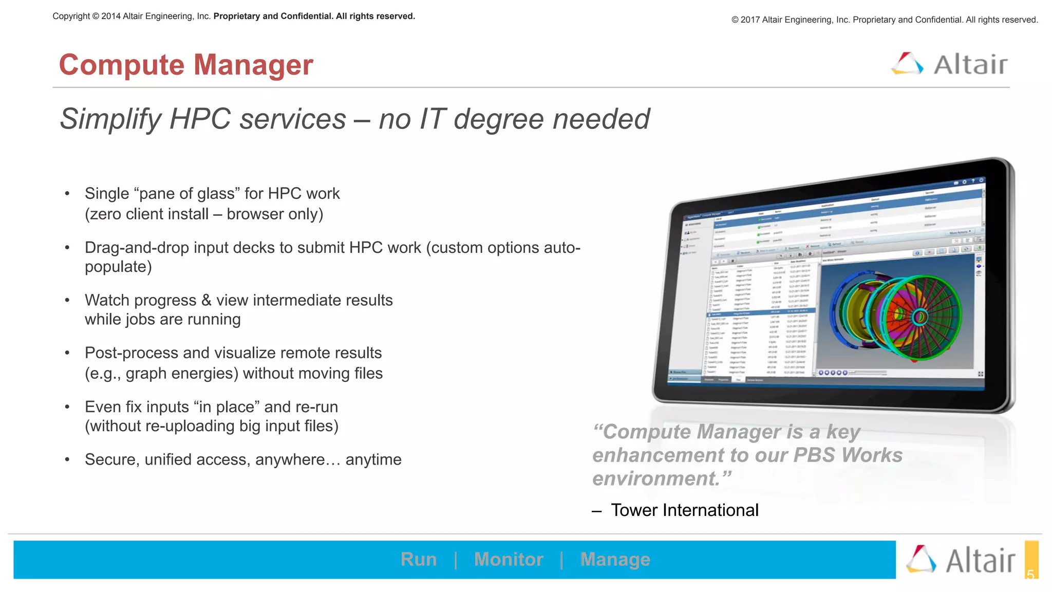 © 2017 Altair Engineering, Inc. Proprietary and Confidential. All rights reserved.Copyright © 2014 Altair Engineering, Inc. Proprietary and Confidential. All rights reserved.
15
Simplify HPC services – no IT degree needed
Compute Manager
Run | Monitor | Manage
• Single “pane of glass” for HPC work  
(zero client install – browser only)
• Drag-and-drop input decks to submit HPC work (custom options auto-
populate)
• Watch progress & view intermediate results  
while jobs are running
• Post-process and visualize remote results  
(e.g., graph energies) without moving files
• Even fix inputs “in place” and re-run  
(without re-uploading big input files)
• Secure, unified access, anywhere… anytime
“Compute Manager is a key
enhancement to our PBS Works
environment.”
– Tower International
 