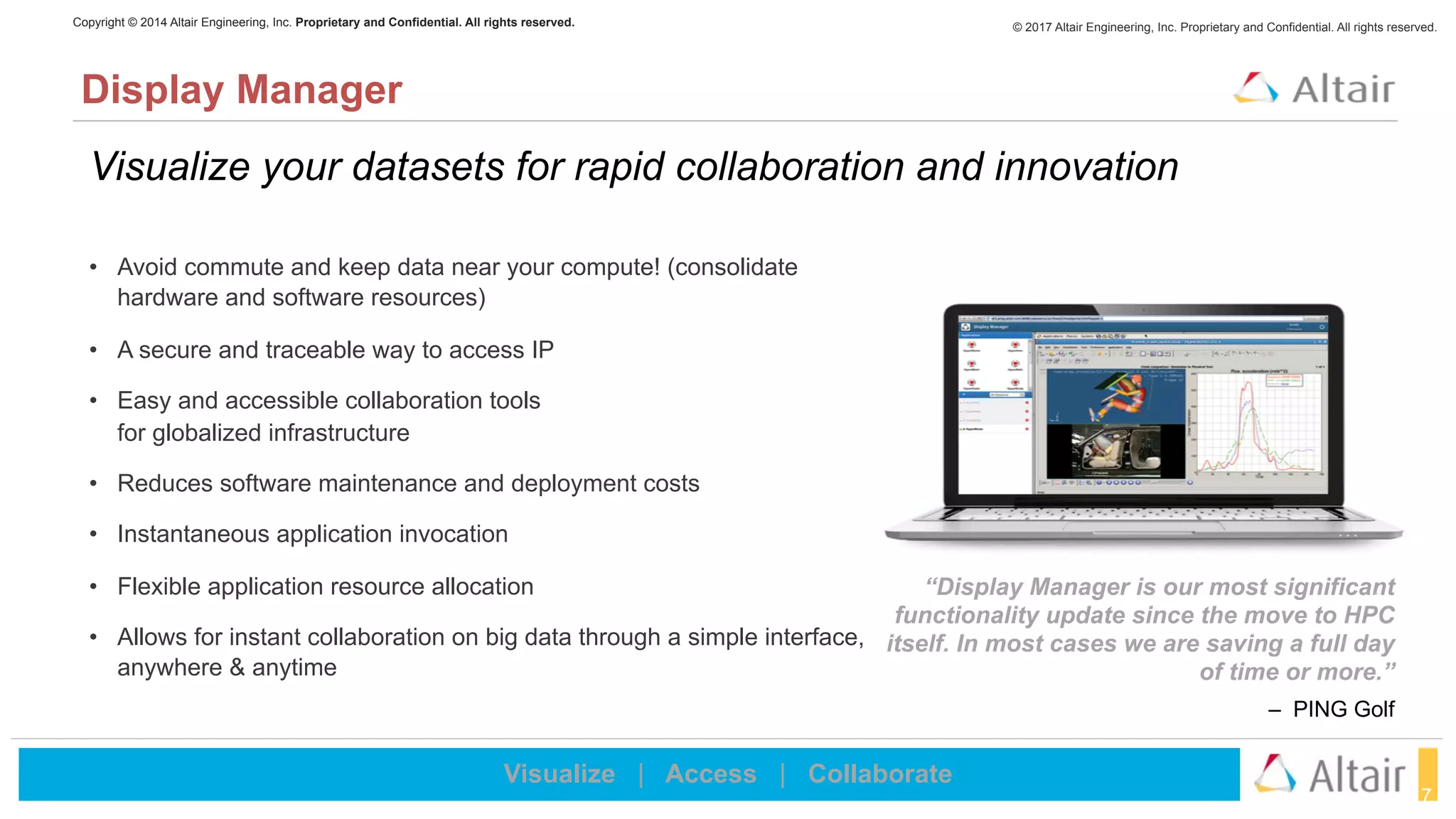 © 2017 Altair Engineering, Inc. Proprietary and Confidential. All rights reserved.Copyright © 2014 Altair Engineering, Inc. Proprietary and Confidential. All rights reserved.
17
Visualize your datasets for rapid collaboration and innovation
Display Manager
Visualize | Access | Collaborate
“Display Manager is our most significant
functionality update since the move to HPC
itself. In most cases we are saving a full day
of time or more.”
– PING Golf
• Avoid commute and keep data near your compute! (consolidate
hardware and software resources)
• A secure and traceable way to access IP
• Easy and accessible collaboration tools  
for globalized infrastructure
• Reduces software maintenance and deployment costs
• Instantaneous application invocation
• Flexible application resource allocation
• Allows for instant collaboration on big data through a simple interface,
anywhere & anytime
 