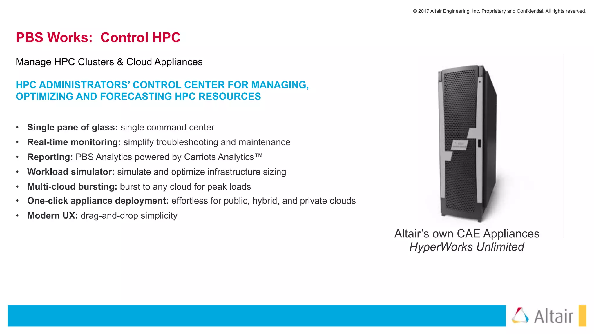 © 2017 Altair Engineering, Inc. Proprietary and Confidential. All rights reserved.
PBS Works: Control HPC
• Single pane of glass: single command center
• Real-time monitoring: simplify troubleshooting and maintenance
• Reporting: PBS Analytics powered by Carriots Analytics™
• Workload simulator: simulate and optimize infrastructure sizing
• Multi-cloud bursting: burst to any cloud for peak loads
• One-click appliance deployment: effortless for public, hybrid, and private clouds
• Modern UX: drag-and-drop simplicity
Manage HPC Clusters & Cloud Appliances
Altair’s own CAE Appliances
HyperWorks Unlimited
HPC ADMINISTRATORS’ CONTROL CENTER FOR MANAGING,
OPTIMIZING AND FORECASTING HPC RESOURCES
 
