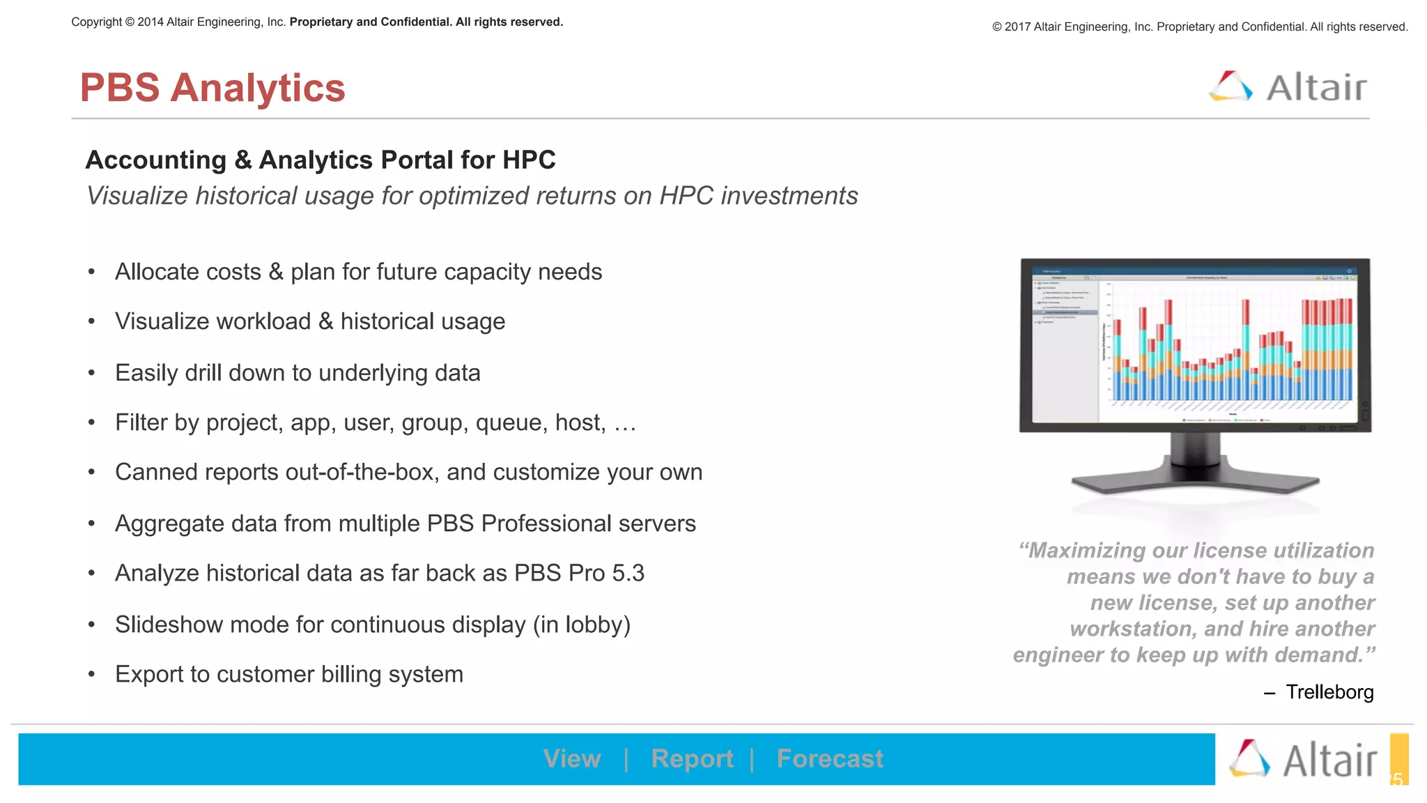 © 2017 Altair Engineering, Inc. Proprietary and Confidential. All rights reserved.Copyright © 2014 Altair Engineering, Inc. Proprietary and Confidential. All rights reserved.
25
PBS Analytics
Accounting & Analytics Portal for HPC
Visualize historical usage for optimized returns on HPC investments
• Allocate costs & plan for future capacity needs
• Visualize workload & historical usage
• Easily drill down to underlying data
• Filter by project, app, user, group, queue, host, …
• Canned reports out-of-the-box, and customize your own
• Aggregate data from multiple PBS Professional servers
• Analyze historical data as far back as PBS Pro 5.3
• Slideshow mode for continuous display (in lobby)
• Export to customer billing system
“Maximizing our license utilization
means we don't have to buy a  
new license, set up another
workstation, and hire another
engineer to keep up with demand.”
– Trelleborg
View | Report | Forecast
 