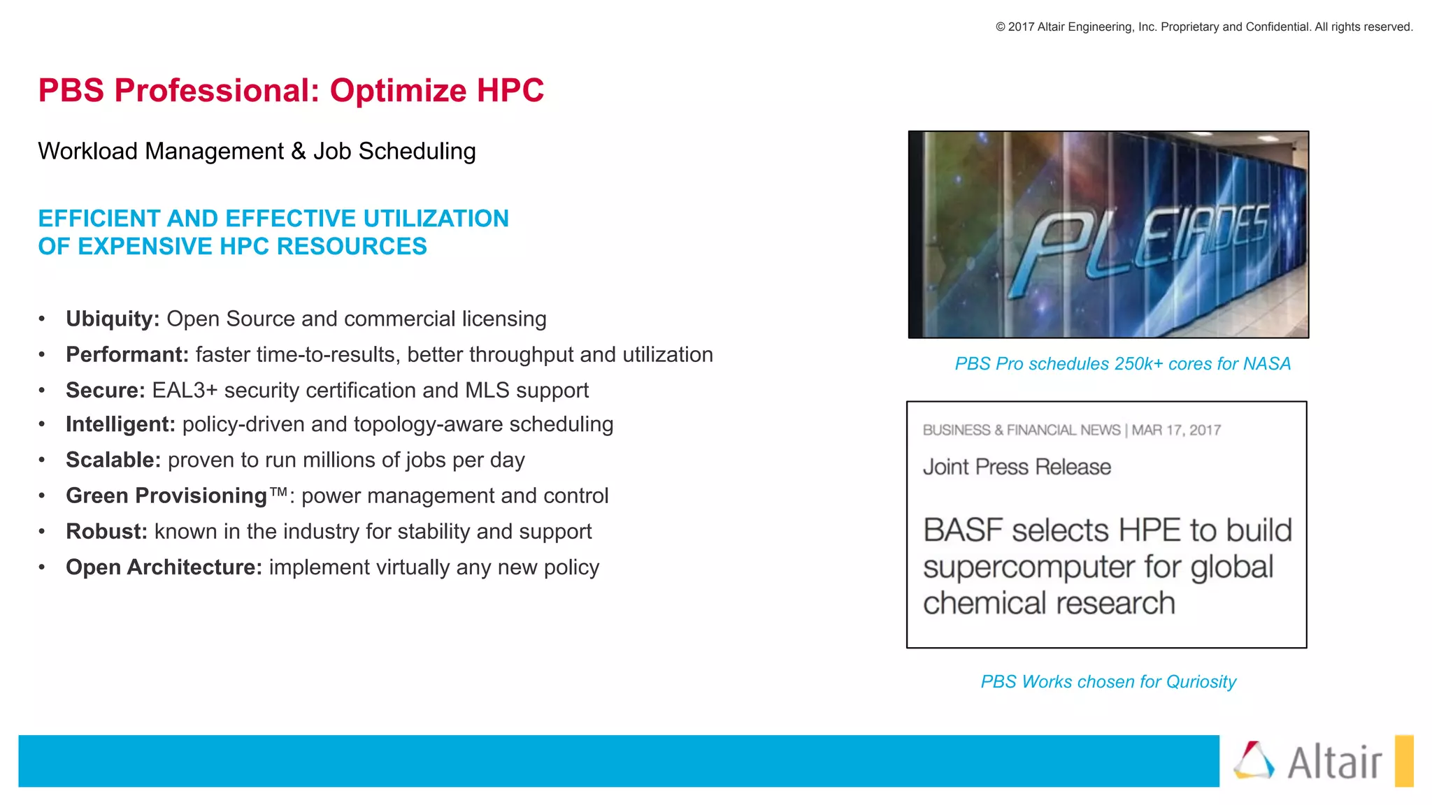 © 2017 Altair Engineering, Inc. Proprietary and Confidential. All rights reserved.
PBS Professional: Optimize HPC
• Ubiquity: Open Source and commercial licensing
• Performant: faster time-to-results, better throughput and utilization
• Secure: EAL3+ security certification and MLS support
• Intelligent: policy-driven and topology-aware scheduling
• Scalable: proven to run millions of jobs per day
• Green Provisioning™: power management and control
• Robust: known in the industry for stability and support
• Open Architecture: implement virtually any new policy
Workload Management & Job Scheduling
PBS Pro schedules 250k+ cores for NASA
PBS Works chosen for Quriosity
EFFICIENT AND EFFECTIVE UTILIZATION  
OF EXPENSIVE HPC RESOURCES
 