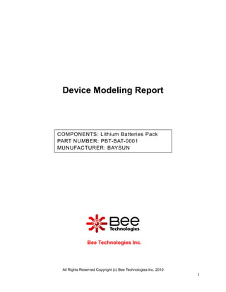 Device Modeling Report



COMPONENTS: Lithium Batteries Pack
PART NUMBER: PBT-BAT-0001
MUNUFACTURER: BAYSUN




               Bee Technologies Inc.




 All Rights Reserved Copyright (c) Bee Technologies Inc. 2010
                                                                1
 