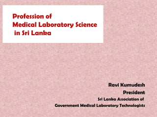 Profession of  Medical Laboratory Science  in Sri Lanka Ravi Kumudesh President Sri Lanka Association of  Government Medical Laboratory Technologists 