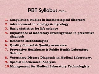 PBT Syllabus  cotd…   Coagulation studies in haematological disorders Advancement in virology & mycology  Basic statistics for life science  Importance of laboratory investigations in preventive diagnosis Research Methodologies  Quality Control & Quality assurance   Preventive Healthcare & Public Health Laboratory Science   Veterinary Disease Diagnosis in Medical Laboratory. Special Biochemical Analysis   Management for Medical Laboratory Technologists  